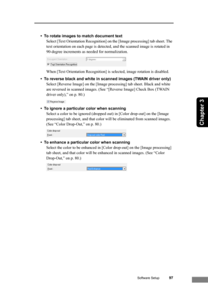 Page 103Software Setup97
Chapter 3
• To rotate images to match document text
Select [Text Orientation Recognition] on the [Image processing] tab sheet. The 
text orientation on each page is detected, and the scanned image is rotated in 
90-degree increments as needed for normalization.
When [Text Orientation Recognition] is selected, image rotation is disabled.
• To reverse black and white in scanned images (TWAIN driver only)
Select [Reverse Image] on the [Image processing] tab sheet. Black and white 
are...