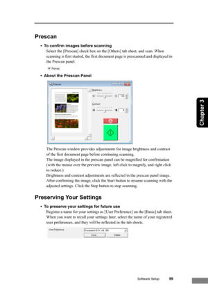 Page 105Software Setup99
Chapter 3
Prescan
• To confirm images before scanning
Select the [Prescan] check box on the [Others] tab sheet, and scan. When 
scanning is first started, the first document page is prescanned and displayed in 
the Prescan panel. 
 
• About the Prescan Panel
 
The Prescan window provides adjustments for image brightness and contrast 
of the first document page before continuing scanning. 
The image displayed in the prescan panel can be magnified for confirmation 
(with the mouse over the...