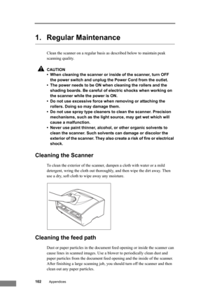 Page 108102Appendices
1. Regular Maintenance
Clean the scanner on a regular basis as described below to maintain peak 
scanning quality.
CAUTION
• When cleaning the scanner or inside of the scanner, turn OFF 
the power switch and unplug the Power Cord from the outlet.
• The power needs to be ON when cleaning the rollers and the 
shading boards. Be careful of electric shocks when working on 
the scanner while the power is ON.
• Do not use excessive force when removing or attaching the 
rollers. Doing so may...