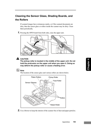 Page 109Appendices103
Chapter 4
Cleaning the Sensor Glass, Shading Boards, and 
the Rollers
If scanned images have extraneous marks, or if the scanned documents are 
dirty, then the sensor glass or rollers inside the scanner may be dirty. Clean 
them periodically.
1.Pressing the OPEN knob from both sides, raise the upper unit.
CAUTION
The pickup roller is located in the middle of the upper unit. Do not 
hold the protrusion on the upper unit when you open it. Doing so 
may deform the pickup roller or cause a...