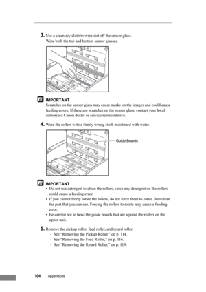 Page 110104Appendices
3.Use a clean dry cloth to wipe dirt off the sensor glass. 
Wipe both the top and bottom sensor glasses.
IMPORTANT
Scratches on the sensor glass may cause marks on the images and could cause 
feeding errors. If there are scratches on the sensor glass, contact your local 
authorized Canon dealer or service representative.
4.Wipe the rollers with a firmly wrung cloth moistened with water.
IMPORTANT
• Do not use detergent to clean the rollers, since any detergent on the rollers 
could cause a...