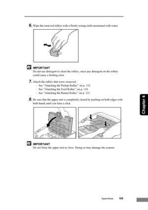 Page 111Appendices105
Chapter 4
6.Wipe the removed rollers with a firmly wrung cloth moistened with water.
IMPORTANT
Do not use detergent to clean the rollers, since any detergent on the rollers 
could cause a feeding error.
7.Attach the rollers that werw removed.
- See “Attaching the Pickup Roller,” on p. 115.
- See “Attaching the Feed Roller,” on p. 118.
- See “Attaching the Retard Roller,” on p. 121.
8.Be sure that the upper unit is completely closed by pushing on both edges with 
both hands until you hear a...