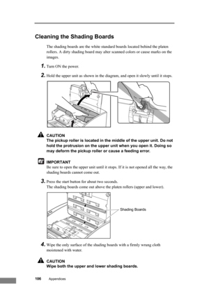 Page 112106Appendices
Cleaning the Shading Boards
The shading boards are the white standard boards located behind the platen 
rollers. A dirty shading board may alter scanned colors or cause marks on the 
images.
1.Turn ON the power.
2.Hold the upper unit as shown in the diagram, and open it slowly until it stops.
CAUTION
The pickup roller is located in the middle of the upper unit. Do not 
hold the protrusion on the upper unit when you open it. Doing so 
may deform the pickup roller or cause a feeding error....