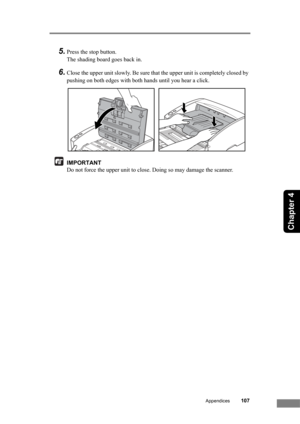 Page 113Appendices107
Chapter 4
5.Press the stop button.
The shading board goes back in.
6.Close the upper unit slowly. Be sure that the upper unit is completely closed by 
pushing on both edges with both hands until you hear a click.
IMPORTANT
Do not force the upper unit to close. Doing so may damage the scanner. 