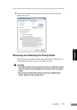 Page 119Appendices113
Chapter 4
3.Click the [Reset] button, and then make sure that the counter for the roller 
being used is set to 0.
Removing and Attaching the Pickup Roller
When cleaning or replacing the pickup roller, feed rollers or retard roller, use 
the appropriate procedure to remove and replace the rollers.
CAUTION
• Turn ON the power to the scanner to remove or attach the pickup 
roller. Be careful when working on the scanner when the power 
is ON.
• Do not use excessive force when removing or...