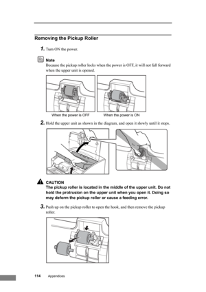 Page 120114Appendices
Removing the Pickup Roller
1.Turn ON the power.
Note
Because the pickup roller locks when the power is OFF, it will not fall forward 
when the upper unit is opened.
2.Hold the upper unit as shown in the diagram, and open it slowly until it stops.
CAUTION
The pickup roller is located in the middle of the upper unit. Do not 
hold the protrusion on the upper unit when you open it. Doing so 
may deform the pickup roller or cause a feeding error.
3.Push up on the pickup roller to open the hook,...