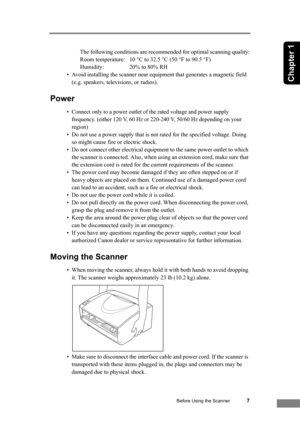 Page 13Before Using the Scanner7
Chapter 1
The following conditions are recommended for optimal scanning quality:
Room temperature:  10 °C to 32.5 °C (50 °F to 90.5 °F)
Humidity:  20% to 80% RH
• Avoid installing the scanner near equipment that generates a magnetic field 
(e.g. speakers, televisions, or radios).
Power
• Connect only to a power outlet of the rated voltage and power supply 
frequency. (either 120 V, 60 Hz or 220-240 V, 50/60 Hz depending on your 
region)
• Do not use a power supply that is not...