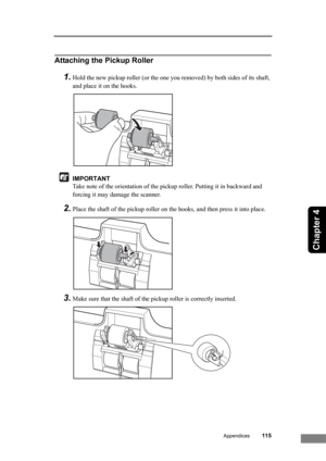 Page 121Appendices115
Chapter 4
Attaching the Pickup Roller
1.Hold the new pickup roller (or the one you removed) by both sides of its shaft, 
and place it on the hooks.
IMPORTANT
Take note of the orientation of the pickup roller. Putting it in backward and 
forcing it may damage the scanner.
2.Place the shaft of the pickup roller on the hooks, and then press it into place.
3.Make sure that the shaft of the pickup roller is correctly inserted. 