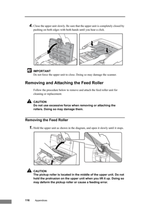 Page 122116Appendices
4.Close the upper unit slowly. Be sure that the upper unit is completely closed by 
pushing on both edges with both hands until you hear a click.
IMPORTANT
Do not force the upper unit to close. Doing so may damage the scanner.
Removing and Attaching the Feed Roller
Follow the procedure below to remove and attach the feed roller unit for 
cleaning or replacement.
CAUTION
Do not use excessive force when removing or attaching the 
rollers. Doing so may damage them.
Removing the Feed Roller...