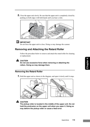 Page 125Appendices119
Chapter 4
5.Close the upper unit slowly. Be sure that the upper unit is completely closed by 
pushing on both edges with both hands until you hear a click.
IMPORTANT
Do not force the upper unit to close. Doing so may damage the scanner.
Removing and Attaching the Retard Roller
Follow the procedure below to remove and attach the retard roller for cleaning 
or replacement.
CAUTION
Do not use excessive force when removing or attaching the 
rollers. Doing so may damage them.
Removing the Retard...