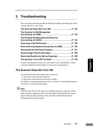 Page 129
Appendices123
Chapter 4
3. Troubleshooting
This section describes the possible problems that might occur during use of the 
scanner and how to solve them.
The Scanner Does Not Turn ON ...................................... P. 123
The Scanner Is Not Recognized 
(Connecting via USB) ....................................................... P. 124
The PC Does Not Recognize the Scanner 
(Connecting via SCSI) ...................................................... P. 124
Scanning Is Not Performed...