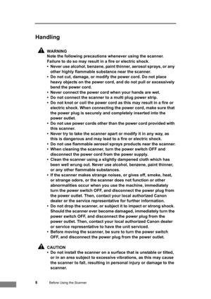 Page 148Before Using the Scanner
Handling
WARNING
Note the following precautions whenever using the scanner. 
Failure to do so may result in a fire or electric shock.
• Never use alcohol, benzene, paint thinner, aerosol sprays, or any 
other highly flammable substance near the scanner.
• Do not cut, damage, or modify the power cord. Do not place 
heavy objects on the power cord, and do not pull or excessively 
bend the power cord.
• Never connect the power cord when your hands are wet.
• Do not connect the...