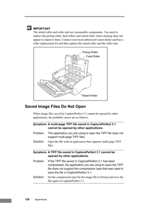 Page 134128Appendices
IMPORTANT
The retard roller and roller unit are consumable components. You need to 
replace the pickup roller, feed rollers and retard roller when cleaning does not 
appear to improve them. Contact your local authorized Canon dealer and buy a 
roller replacement kit and then replace the retard roller and the roller unit.
Saved Image Files Do Not Open
When image files saved by CapturePerfect 3.1 cannot be opened by other 
applications, the probable causes are as follows.
SymptomsA multi-page...