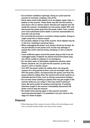 Page 15Before Using the Scanner9
Chapter 1
• Do not block ventilation openings. Doing so could case the 
scanner to overheat, creating a risk of fire.
• Never place small metal objects such as staples, paper clips, or 
jewelry on the scanner. These items may fall into the scanner, 
and cause a fire or electric shock. Should such objects ever fall 
inside the scanner, immediately turn the power switch OFF, and 
disconnect the power plug from the power outlet. Then, contact 
your local authorized Canon dealer or...
