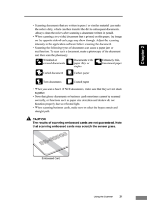 Page 27Using the Scanner21
Chapter 2
• Scanning documents that are written in pencil or similar material can make 
the rollers dirty, which can then transfer the dirt to subsequent documents. 
Always clean the rollers after scanning a document written in pencil.
• When scanning a two-sided document that is printed on thin paper, the image 
on the opposite side of each page may show through. Adjust the scanning 
intensity in the application software before scanning the document.
• Scanning the following types of...