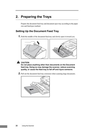 Page 2822Using the Scanner
2. Preparing the Trays
Prepare the document feed tray and document eject tray according to the paper 
size and feed/eject method.
Setting Up the Document Feed Tray
1.
Hold the middle of the document feed tray and slowly open it toward you.
CAUTION
Do not place anything other than documents on the Document 
feed tray. Doing so may damage the scanner, reduce scanning 
quality, or cause the feed tray to fall off and injure someone.
2.Pull out the document feed tray extension when...