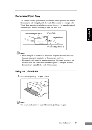 Page 29Using the Scanner23
Chapter 2
Document Eject Tray
The scanner has two eject methods; documents can be ejected to the front of 
the scanner in a U-turn path, or to the back of the scanner in a straight path. 
This is done according to whether document eject tray 2 is opened or closed. 
Select the eject method according to what you need to do.
Note
• The U-turn path is used to scan documents on paper of normal thickness. 
Scanned documents are ejected to the document eject tray.
• The straight path is used...