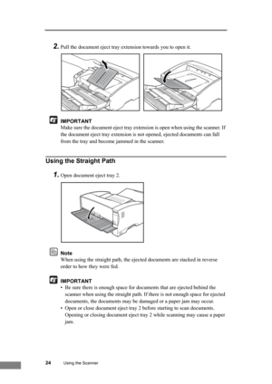 Page 3024Using the Scanner
2.Pull the document eject tray extension towards you to open it.
IMPORTANT
Make sure the document eject tray extension is open when using the scanner. If 
the document eject tray extension is not opened, ejected documents can fall 
from the tray and become jammed in the scanner.
Using the Straight Path
1.Open document eject tray 2.
Note
When using the straight path, the ejected documents are stacked in reverse 
order to how they were fed.
IMPORTANT
• Be sure there is enough space for...