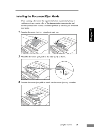 Page 31Using the Scanner25
Chapter 2
Installing the Document Eject Guide
When scanning a document that is particularly thin or particularly long, it 
could droop down over the edge of the document eject tray extension and 
become jammed in the scanner. Avoid this problem by attaching the document 
eject guide.
1.Open the document eject tray extention toward you.
2.Attach the document eject guide in the order ➀, ➁ as shown.
3.Press the document eject guide to attach it to document eject tray extention. 