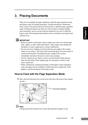 Page 33Using the Scanner27
Chapter 2
3. Placing Documents
There are two methods for paper separation, called the page separation mode 
and bypass mode for feeding documents. Feeding documents continuously 
from a stack of documents placed in the feed tray is called the page separation 
mode. Feeding documents one sheet at a time by hand or feeding multiple 
sheet documents, such as invoices that are attached at one end, is called the 
bypass mode. The document feed method can be switched by moving the feed...