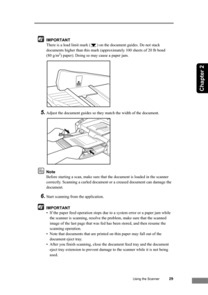 Page 35Using the Scanner29
Chapter 2
IMPORTANT
There is a load limit mark ( ) on the document guides. Do not stack 
documents higher than this mark (approximately 100 sheets of 20 lb bond 
(80 g/m
2) paper). Doing so may cause a paper jam.
5.Adjust the document guides so they match the width of the document.
Note
Before starting a scan, make sure that the document is loaded in the scanner 
correctly. Scanning a curled document or a creased document can damage the 
document.
6.Start scanning from the...