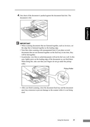 Page 37Using the Scanner31
Chapter 2
4.One sheet of the document is pushed against the document feed slot. The 
document is fed.
IMPORTANT
• When scanning documents that are fastened together, such as invoices, set 
the edge that is fastened together as the leading edge.
• Note that when scanning with nonseparated feed, if you place several 
documents that are not fastened together on the feed tray at one time, they 
will be fed together.
• In particular, very thin or curled documents will not be fed very well....