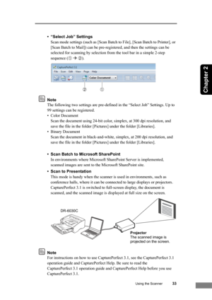 Page 39
Using the Scanner33
Chapter 2
• “Select Job” SettingsScan mode settings (such as [Scan Batch to File], [Scan Batch to Printer], or 
[Scan Batch to Mail]) can be pre-registered, and then the settings can be 
selected for scanning by  selection from the tool bar in a simple 2-step 
sequence (
➀  Æ  ➁).
Note
The following two settings are pre-defined in the “Select Job” Settings. Up to 
99 settings can be registered.
• Color Document
Scan the document using 24-bit color, simplex, at 300 dpi resolution, and...