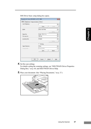 Page 43Using the Scanner37
Chapter 2
ISIS Driver basic setup dialog box opens.
4.Set the scan settings.
For details setting the scanning settings, see “ISIS/TWAIN Driver Properties 
Dialog Box,” on p. 64, and ISIS/TWAIN Driver Help.
5.Place your document. (See “Placing Documents,” on p. 27.) 