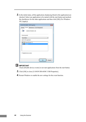 Page 5044Using the Scanner
2.In the initial status, all the applications displaying [Send to this application] are 
checked. Select one application to be started with the start button and uncheck 
the checkboxes for the other applications and then click [OK] (For Windows 
XP, [Apply]).
IMPORTANT
Check [Disable device events] to not start applications from the start button.
3.Click [OK] to close [CANON DR-6030C USB Properties].
4.Restart Windows to enable the new settings for the event function. 