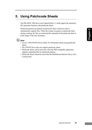 Page 51Using the Scanner45
Chapter 2
5. Using Patchcode Sheets
The DR-6030C ISIS driver and CapturePerfect 3.1 both support the automatic 
file separation function with patchcode sheets.
Patchcode patterns are printed on patchcode sheets which are used to 
automatically separate files. When the scanner recognizes a patchcode sheet 
during scanning, the files are automatically separated at the patchcode sheet or 
at the image of the next document.
Note
• Access “ISIS/TWAIN Driver Help” for information about...