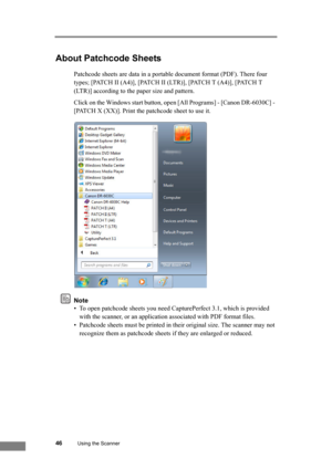 Page 5246Using the Scanner
About Patchcode Sheets
Patchcode sheets are data in a portable document format (PDF). There four 
types; [PATCH II (A4)], [PATCH II (LTR)], [PATCH T (A4)], [PATCH T 
(LTR)] according to the paper size and pattern.
Click on the Windows start button, open [All Programs] - [Canon DR-6030C] - 
[PATCH X (XX)]. Print the patchcode sheet to use it.
Note
• To open patchcode sheets you need CapturePerfect 3.1, which is provided 
with the scanner, or an application associated with PDF format...