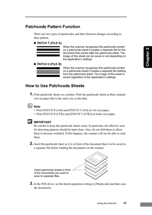 Page 53Using the Scanner47
Chapter 2
Patchcode Pattern Function
There are two types of patchcodes and their function changes according to 
their pattern.
„PATCH T (FILE A)
„PATCH II (FILE B)
How to Use Patchcode Sheets
1.
Print patchcode sheets on a printer. Print the patchcode sheets at their original 
size on paper that is the same size as the data.
Note
• Print [PATCH II (A4)] and [PATCH T (A4)] on A4 size paper.
• Print [PATCH II (LTR)] and [PATCH T (LTR)] on letter size paper.
IMPORTANT
Be careful to keep...