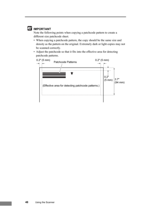 Page 5448Using the Scanner
IMPORTANT
Note the following points when copying a patchcode pattern to create a 
different size patchcode sheet.
• When copying a patchcode pattern, the copy should be the same size and 
density as the pattern on the original. Extremely dark or light copies may not 
be scanned correctly.
• Adjust the patchcode so that it fits into the effective area for detecting 
patchcode patterns.
(Effective area for detecting patchcode patterns.)0.2 (5 mm) 0.2 (5 mm)
Patchcode Patterns
0.2 
(5...