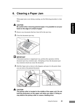 Page 55Using the Scanner49
Chapter 2
6. Clearing a Paper Jam
When paper jams occur during scanning, use the following procedure to clear 
them.
CAUTION
Be careful when removing jammed paper. It is possible to cut your 
hand on the edge of a sheet of paper.
1.Remove any documents that have been left in the eject tray.
2.Close the document eject tray.
IMPORTANT
If document ejection is stopped part way, perform this operation with the 
document eject tray extention open. Attempting to force the document eject...