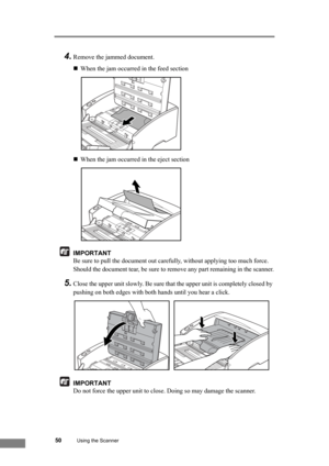 Page 5650Using the Scanner
4.Remove the jammed document.
„When the jam occurred in the feed section
„When the jam occurred in the eject section
IMPORTANT
Be sure to pull the document out carefully, without applying too much force.
Should the document tear, be sure to remove any part remaining in the scanner.
5.Close the upper unit slowly. Be sure that the upper unit is completely closed by 
pushing on both edges with both hands until you hear a click.
IMPORTANT
Do not force the upper unit to close. Doing so may...
