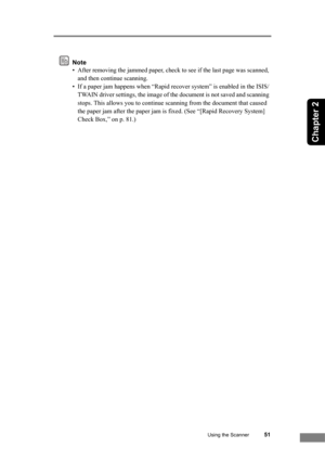 Page 57Using the Scanner51
Chapter 2
Note
• After removing the jammed paper, check to see if the last page was scanned, 
and then continue scanning.
• If a paper jam happens when “Rapid recover system” is enabled in the ISIS/
TWAIN driver settings, the image of the document is not saved and scanning 
stops. This allows you to continue scanning from the document that caused 
the paper jam after the paper jam is fixed. (See “[Rapid Recovery System] 
Check Box,” on p. 81.) 