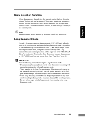 Page 59Using the Scanner53
Chapter 2
Skew Detection Function
If long documents are skewed, then they may rub against the feed slot or the 
edges of the feed path and be damaged. The scanner is equipped with a skew 
detector function that detects when a skewed document hits the edge of the 
feed slot. When a skewed document is detected, an error message is displayed 
and scanning stops.
Note
Small documents are not detected by the sensor even if they are skewed.
Long Document Mode
Normally the scanner can scan...