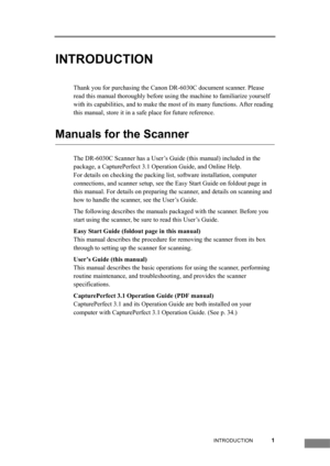Page 7INTRODUCTION1
INTRODUCTION
Thank you for purchasing the Canon DR-6030C document scanner. Please 
read this manual thoroughly before using the machine to familiarize yourself 
with its capabilities, and to make the most of its many functions. After reading 
this manual, store it in a safe place for future reference.
Manuals for the Scanner
The DR-6030C Scanner has a User’s Guide (this manual) included in the 
package, a CapturePerfect 3.1 Operation Guide, and Online Help.
For details on checking the...