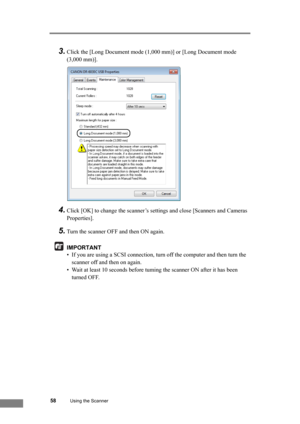 Page 6458Using the Scanner
3.Click the [Long Document mode (1,000 mm)] or [Long Document mode 
(3,000 mm)].
4.Click [OK] to change the scanner’s settings and close [Scanners and Cameras 
Properties].
5.Turn the scanner OFF and then ON again.
IMPORTANT
• If you are using a SCSI connection, turn off the computer and then turn the 
scanner off and then on again.
• Wait at least 10 seconds before tuming the scanner ON after it has been 
turned OFF. 