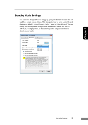 Page 65Using the Scanner59
Chapter 2
Standby Mode Settings
The scanner is designed to save energy by going into Standby mode if it is not 
used for a certain period of time. This time period can be set to [After 10 secs] 
(factory set default), [After 10 mins], [After 1 hour] or [After 4 hours]. You can 
change the Standby mode settings on the maintenance screen of CANON 
DR-6030C USB properties, in the same way as the long document mode 
described previously. 