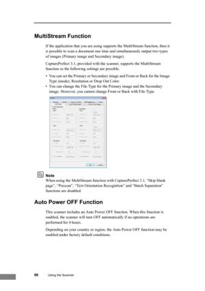 Page 6660Using the Scanner
MultiStream Function
If the application that you are using supports the MultiStream function, then it 
is possible to scan a document one time and simultaneously output two types 
of images (Primary image and Secondary image). 
CapturePerfect 3.1, provided with the scanner, supports the MultiStream 
function so the following settings are possible. 
• You can set the Primary or Secondary image and Front or Back for the Image 
Type (mode), Resolution or Drop Out Color.
• You can change...
