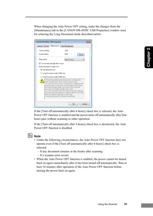 Page 67
Using the Scanner61
Chapter 2
When changing the Auto Power OFF setting, make the changes from the 
[Maintenance] tab in the [CANON DR-6030C USB Properties] window used 
for selecting the Long Document mode described earlier.
If the [Turn off automatically after 4 ho urs] check box is selected, the Auto 
Power OFF function is enabled and the power turns off automatically after four 
hours pass without scanning or other operation.
If the [Turn off automatically after 4 hours] check box is deselected, the...