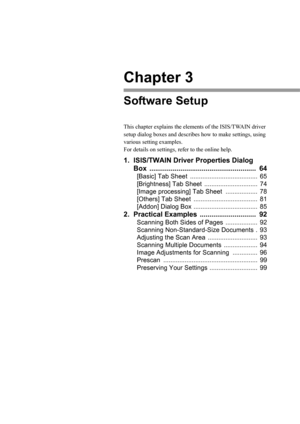 Page 69Chapter 3
Software Setup
This chapter explains the elements of the ISIS/TWAIN driver 
setup dialog boxes and describes how to make settings, using 
various setting examples. 
For details on settings, refer to the online help.
1. ISIS/TWAIN Driver Properties Dialog 
Box ....................................................... 64
[Basic] Tab Sheet ...................................... 65
[Brightness] Tab Sheet .............................. 74
[Image processing] Tab Sheet .................. 78
[Others] Tab...