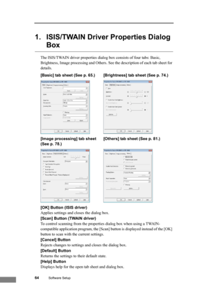 Page 7064Software Setup
1. ISIS/TWAIN Driver Properties Dialog 
Box
The ISIS/TWAIN driver properties dialog box consists of four tabs: Basic, 
Brightness, Image processing and Others. See the description of each tab sheet for 
details.
[Basic] tab sheet (See p. 65.) [Brightness] tab sheet (See p. 74.)
[Image processing] tab sheet  [Others] tab sheet (See p. 81.)
(See p. 78.)
[OK] Button (ISIS driver)
Applies settings and closes the dialog box.
[Scan] Button (TWAIN driver)
To control scanning from the properties...