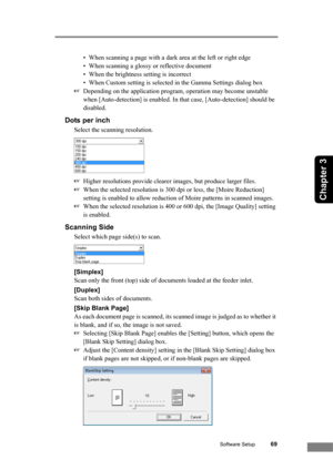 Page 75Software Setup69
Chapter 3
• When scanning a page with a dark area at the left or right edge
• When scanning a glossy or reflective document
• When the brightness setting is incorrect
• When Custom setting is selected in the Gamma Settings dialog box
☞Depending on the application program, operation may become unstable 
when [Auto-detection] is enabled. In that case, [Auto-detection] should be 
disabled.
Dots per inch
Select the scanning resolution. 
☞Higher resolutions provide clearer images, but produce...