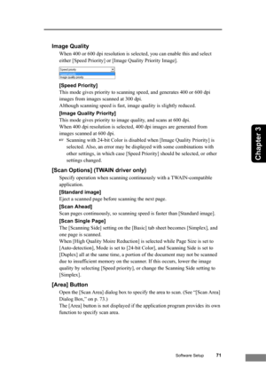 Page 77Software Setup71
Chapter 3
Image Quality
When 400 or 600 dpi resolution is selected, you can enable this and select 
either [Speed Priority] or [Image Quality Priority Image].
[Speed Priority]
This mode gives priority to scanning speed, and generates 400 or 600 dpi 
images from images scanned at 300 dpi. 
Although scanning speed is fast, image quality is slightly reduced.
[Image Quality Priority]
This mode gives priority to image quality, and scans at 600 dpi. 
When 400 dpi resolution is selected, 400...