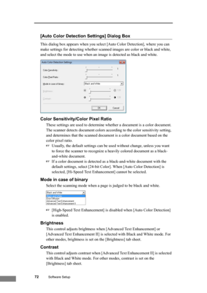 Page 7872Software Setup
[Auto Color Detection Settings] Dialog Box
This dialog box appears when you select [Auto Color Detection], where you can 
make settings for detecting whether scanned images are color or black and white, 
and select the mode to use when an image is detected as black and white.
Color Sensitivity/Color Pixel Ratio
These settings are used to determine whether a document is a color document.
The scanner detects document colors according to the color sensitivity setting, 
and determines that...