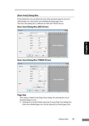 Page 79Software Setup73
Chapter 3
[Scan Area] Dialog Box
In this dialog box you can define the area of the document page to scan on a 
selected page size, and register non-standard document page sizes. 
The Scan Area dialog box is different for ISIS and TWAIN drivers.
Scan Area Dialog Box (ISIS Driver)
Scan Area Dialog Box (TWAIN Driver)
Page Size
This setting is linked to the [Page Size] setting, for selecting the size of 
document pages to scan.
☞Clicking the [Custom] button opens the [Custom Page Size]...