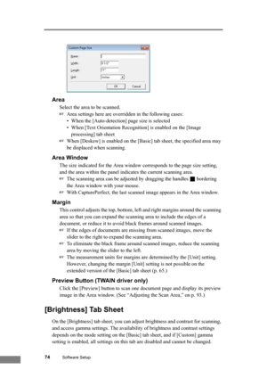 Page 8074Software Setup
Area
Select the area to be scanned. 
☞Area settings here are overridden in the following cases:
• When the [Auto-detection] page size is selected
• When [Text Orientation Recognition] is enabled on the [Image 
processing] tab sheet
☞When [Deskew] is enabled on the [Basic] tab sheet, the specified area may 
be displaced when scanning.
Area Window
The size indicated for the Area window corresponds to the page size setting, 
and the area within the panel indicates the current scanning area....