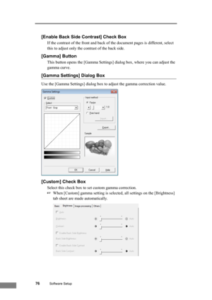 Page 8276Software Setup
[Enable Back Side Contrast] Check Box
If the contrast of the front and back of the document pages is different, select 
this to adjust only the contrast of the back side.
[Gamma] Button
This button opens the [Gamma Settings] dialog box, where you can adjust the 
gamma curve.
[Gamma Settings] Dialog Box
Use the [Gamma Settings] dialog box to adjust the gamma correction value.
[Custom] Check Box
Select this check box to set custom gamma correction.
☞When [Custom] gamma setting is selected,...